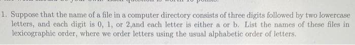 1. Suppose that the name of a file in a computer directory consists of three digits followed by two lowercase
letters, and each digit is 0, 1, or 2,and each letter is either a or b. List the names of these files in
lexicographic order, where we order letters using the usual alphabetic order of letters.