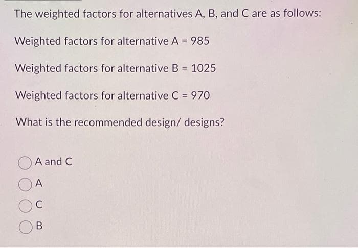 The weighted factors for alternatives A, B, and C are as follows:
Weighted factors for alternative A = 985
Weighted factors for alternative B = 1025
Weighted factors for alternative C = 970
What is the recommended design/designs?
A and C
A
C
B
