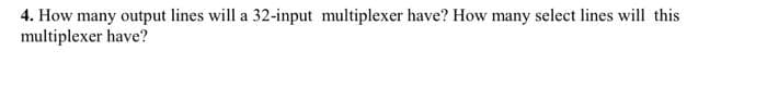 4. How many output lines will a 32-input multiplexer have? How many select lines will this
multiplexer have?