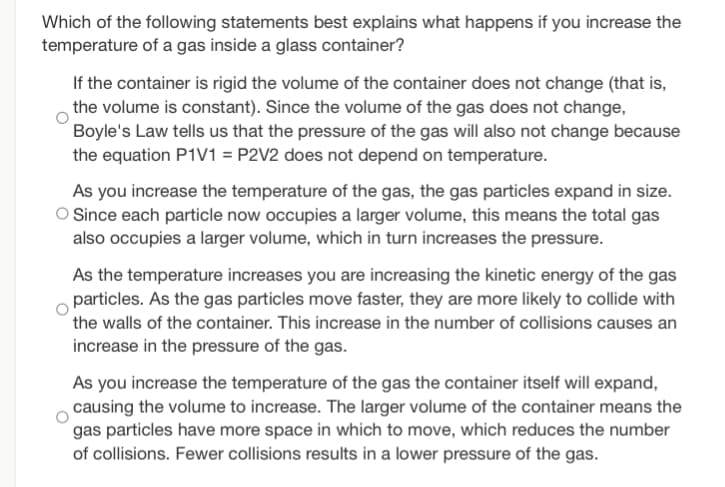 Which of the following statements best explains what happens if you increase the
temperature of a gas inside a glass container?
If the container is rigid the volume of the container does not change (that is,
the volume is constant). Since the volume of the gas does not change,
Boyle's Law tells us that the pressure of the gas will also not change because
the equation P1V1 = P2V2 does not depend on temperature.
As you increase the temperature of the gas, the gas particles expand in size.
O Since each particle now occupies a larger volume, this means the total gas
also occupies a larger volume, which in turn increases the pressure.
As the temperature increases you are increasing the kinetic energy of the gas
particles. As the gas particles move faster, they are more likely to collide with
the walls of the container. This increase in the number of collisions causes an
increase in the pressure of the gas.
As you increase the temperature of the gas the container itself will expand,
causing the volume to increase. The larger volume of the container means the
gas particles have more space in which to move, which reduces the number
of collisions. Fewer collisions results in a lower pressure of the gas.