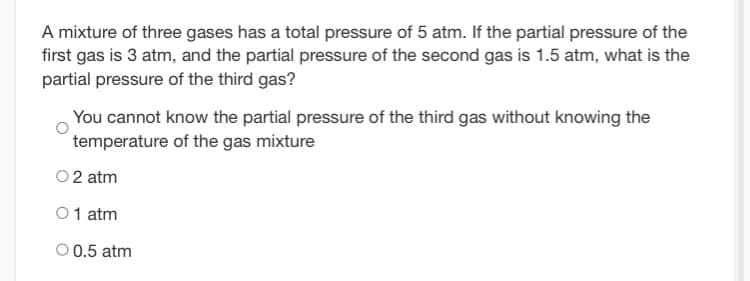 A mixture of three gases has a total pressure of 5 atm. If the partial pressure of the
first gas is 3 atm, and the partial pressure of the second gas is 1.5 atm, what is the
partial pressure of the third gas?
You cannot know the partial pressure of the third gas without knowing the
temperature of the gas mixture
02 atm
01 atm
O 0.5 atm