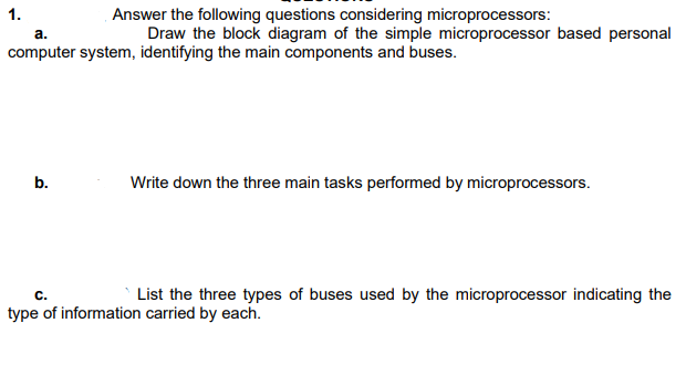 Answer the following questions considering microprocessors:
Draw the block diagram of the simple microprocessor based personal
1.
а.
computer system, identifying the main components and buses.
b.
Write down the three main tasks performed by microprocessors.
С.
List the three types of buses used by the microprocessor indicating the
type of information carried by each.
