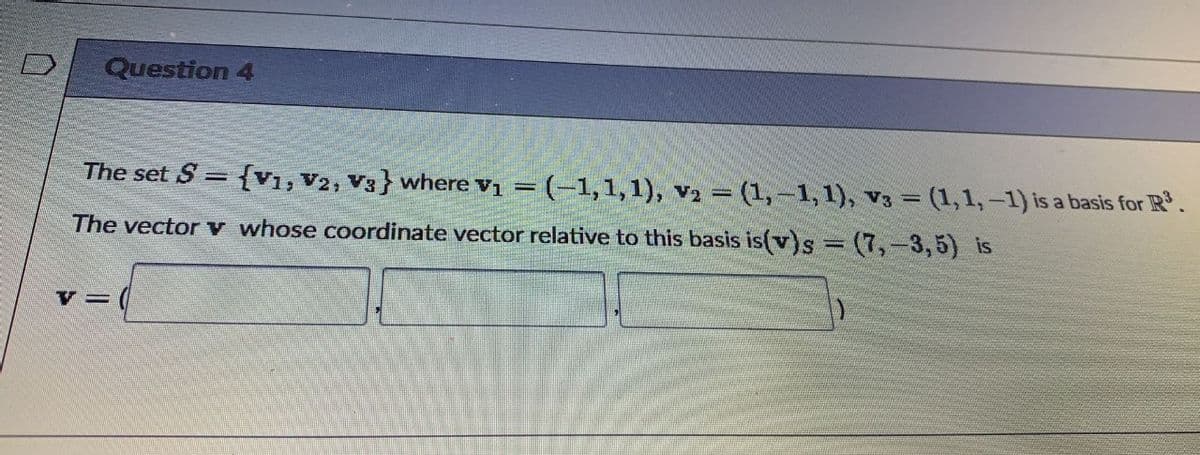 Question 4
The set S = {v1, V2, V3} where vị = (-1,1,1), v2 = (1,-1,1), v3 = (1,1,-1) is a basis for R.
The vector v whose coordinate vector relative to this basis is(v)s= (7,-3,5) is
V%=
