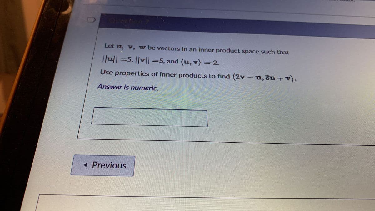 Queetion
Let 11, v, w be vectors In an inner product space such that
|Ju|| =5, ||v|| =5, and (u, v) =-2.
Use properties of inner products to find (2v-u, 3utv).
Answer is numeric.
• Previous
