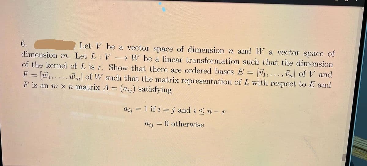 Let V be a vector space of dimension n and W a vector space of
→ W be a linear transformation such that the dimension
= [01,..., Un] of V and
F = w1, ... , wm of W such that the matrix representation of L with respect to E and
6.
dimension m. Let L: V
of the kernel of L is r. Show that there are ordered bases E
F is an m x n matrix A = (aij) satisfying
= 1 if i = j and i <n – r
Aij
Aij = 0 otherwise
