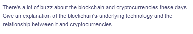 There's a lot of buzz about the blockchain and cryptocurrencies these days.
Give an explanation of the blockchain's underlying technology and the
relationship between it and cryptocurrencies.