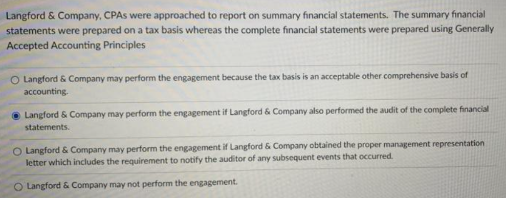 Langford & Company, CPAs were approached to report on summary financial statements. The summary financial
statements were prepared on a tax basis whereas the complete financial statements were prepared using Generally
Accepted Accounting Principles
O Langford & Company may perform the engagement because the tax basis is an acceptable other comprehensive basis of
accounting.
Langford & Company may perform the engagement if Langford & Company also performed the audit of the complete financial
statements.
O Langford & Company may perform the engagement if Langford & Company obtained the proper management representation
letter which includes the requirement to notify the auditor of any subsequent events that occurred.
O Langford & Company may not perform the engagement.