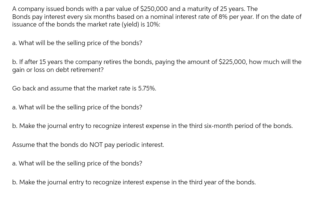 A company issued bonds with a par value of $250,000 and a maturity of 25 years. The
Bonds pay interest every six months based on a nominal interest rate of 8% per year. If on the date of
issuance of the bonds the market rate (yield) is 10%:
a. What will be the selling price of the bonds?
b. If after 15 years the company retires the bonds, paying the amount of $225,000, how much will the
gain or loss on debt retirement?
Go back and assume that the market rate is 5.75%.
a. What will be the selling price of the bonds?
b. Make the journal entry to recognize interest expense in the third six-month period of the bonds.
Assume that the bonds do NOT pay periodic interest.
a. What will be the selling price of the bonds?
b. Make the journal entry to recognize interest expense in the third year of the bonds.