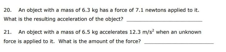 20. An object with a mass of 6.3 kg has a force of 7.1 newtons applied to it.
What is the resulting acceleration of the object?
21. An object with a mass of 6.5 kg accelerates 12.3 m/s? when an unknown
force is applied to it. What is the amount of the force?
