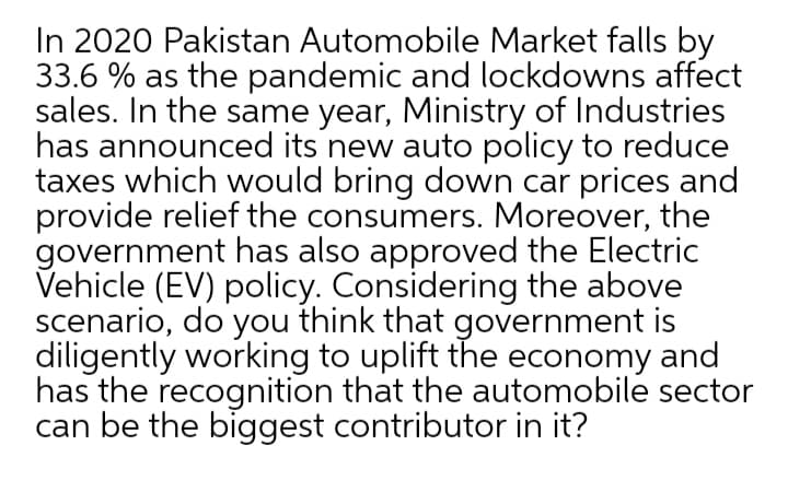 In 2020 Pakistan Automobile Market falls by
33.6 % as the pandemic and lockdowns affect
sales. In the same year, Ministry of Industries
has announced its new auto policy to reduce
taxes which would bring down car prices and
provide relief the consumers. Moreover, the
government has also approved the Electric
Vehicle (EV) policy. Considering the above
scenario, do you think that government is
diligently working to uplift the economy and
has the recognition that the automobile sector
can be the biggest contributor in it?
