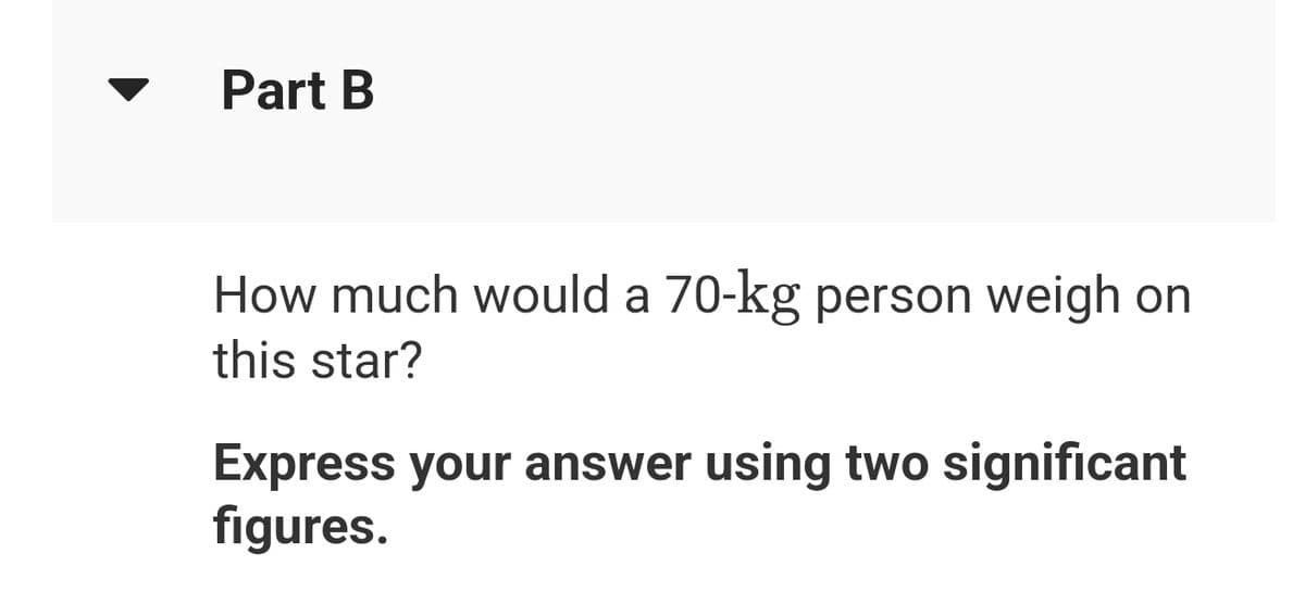 Part B
How much would a 70-kg person weigh on
this star?
Express your answer using two significant
figures.