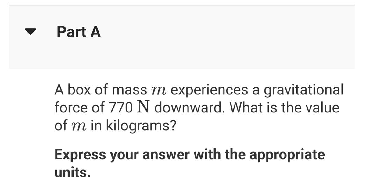 Part A
A box of mass m experiences a gravitational
force of 770 N downward. What is the value
of m in kilograms?
Express your answer with the appropriate
units.