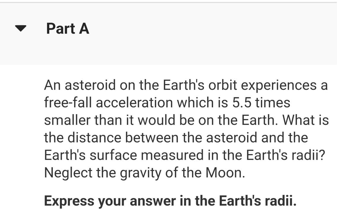 Part A
An asteroid on the Earth's orbit experiences a
free-fall acceleration which is 5.5 times
smaller than it would be on the Earth. What is
the distance between the asteroid and the
Earth's surface measured in the Earth's radii?
Neglect the gravity of the Moon.
Express your answer in the Earth's radii.