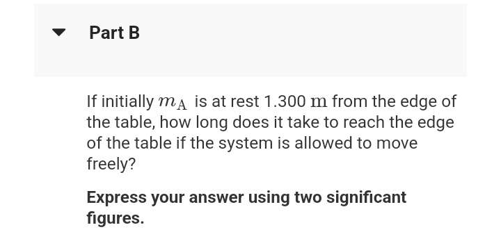 Part B
If initially ma is at rest 1.300 m from the edge of
the table, how long does it take to reach the edge
of the table if the system is allowed to move
freely?
Express your answer using two significant
figures.