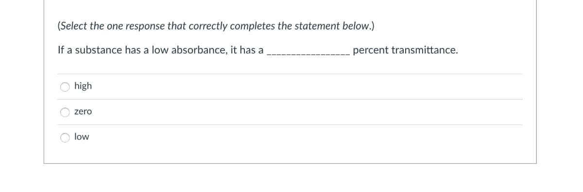 (Select the one response that correctly completes the statement below.)
If a substance has a low absorbance, it has a
percent transmittance.
high
zero
low
O O O
