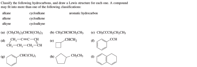 Classify the following hydrocarbons, and draw a Lewis structure for each one. A compound
may fit into more than one of the following classifications:
alkane
cycloalkane
aromatic hydrocarbon
alkene
cycloalkene
alkyne
cycloalkyne
(a) (CH;CH2);CHCH(CH3)2
(b) CH;CHCHCH,CH3
(c) CH;CCCH,CH,CH3
CH,-C=C-CH
CH, —CH, —CH, —сн
(d)
(e)
CHCH2
(f)
CCH
-
CHC(CH,),
(h)
- CH2CH3
(i)
