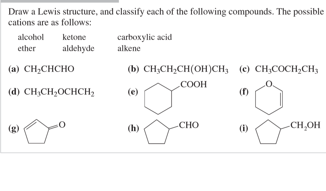 Draw a Lewis structure, and classify each of the following compounds. The possible
cations are as follows:
carboxylic acid
alkene
alcohol
ketone
ether
aldehyde
(а) CН-CHCHО
(b) CH3CH,CH(OH)CH3 (c) CH3COCH,CH3
СООН
(d) CH3CH2OCHCH,
(e)
(f)
(h)
СНО
(i)
-CH,OH
