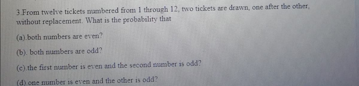 3.From twelve tickets numbered from 1 through 12, two tickets are drawn, one after the other.
without replacement. What is the probability that
(a) both numbers are even?
(b). both numbers are odd?
(c).the first number is eren and the second number is odd?
(d).one number is even and the other is odd?
