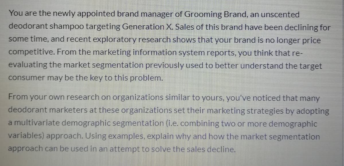 You are the newly appointed brand manager of Grooming Brand, an unscented
deodorant shampoo targeting Generation X. Sales of this brand have been declining for
some time, and recent exploratory research shows that your brand is no longer price
competitive. From the marketing information system reports, you think that re-
evaluating the market segmentation previously used to better understand the target
consumer may be the key to this problem.
From your own research on organizations similar to yours, you've noticed that many
deodorant marketers at these organizations set their marketing strategies by adopting
a multivariate demographic segmentation (i.e.combining two or more demographic
variables) approach. Using examples, explain why and how the market segmentation
approach can be used in an attempt to solve the sales decline.
