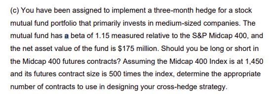 (c) You have been assigned to implement a three-month hedge for a stock
mutual fund portfolio that primarily invests in medium-sized companies. The
mutual fund has a beta of 1.15 measured relative to the S&P Midcap 400, and
the net asset value of the fund is $175 million. Should you be long or short in
the Midcap 400 futures contracts? Assuming the Midcap 400 Index is at 1,450
and its futures contract size is 500 times the index, determine the appropriate
number of contracts to use in designing your cross-hedge strategy.