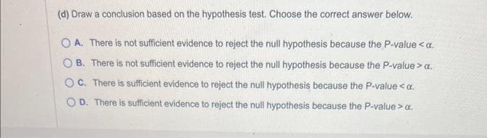 (d) Draw a conclusion based on the hypothesis test. Choose the correct answer below.
OA. There is not sufficient evidence to reject the null hypothesis because the P-value < x.
OB. There is not sufficient evidence to reject the null hypothesis because the P-value > a..
OC. There is sufficient evidence to reject the null hypothesis because the P-value <a.
OD. There is sufficient evidence to reject the null hypothesis because the P-value > α.