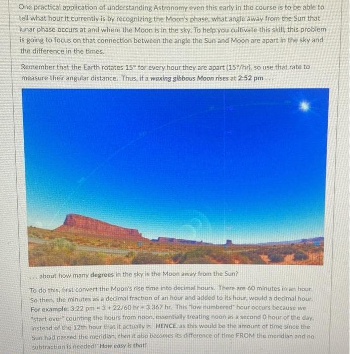 One practical application of understanding Astronomy even this early in the course is to be able to
tell what hour it currently is by recognizing the Moon's phase, what angle away from the Sun that
lunar phase occurs at and where the Moon is in the sky. To help you cultivate this skill, this problem
is going to focus on that connection between the angle the Sun and Moon are apart in the sky and
the difference in the times.
Remember that the Earth rotates 15° for every hour they are apart (15°/hr), so use that rate to
measure their angular distance. Thus, if a waxing gibbous Moon rises at 2:52 pm...
about how many degrees in the sky is the Moon away from the Sun?
To do this, first convert the Moon's rise time into decimal hours. There are 60 minutes in an hour.
So then, the minutes as a decimal fraction of an hour and added to its hour, would a decimal hour.
For example: 3:22 pm - 3+22/60 hr- 3.367 hr. This "low numbered" hour occurs because we
"start over" counting the hours from noon, essentially treating noon as a second 0 hour of the day,
instead of the 12th hour that it actually is. HENCE, as this would be the amount of time since the
Sun had passed the meridian, then it also becomes its difference of time FROM the meridian and no
subtraction is needed! How easy is that!