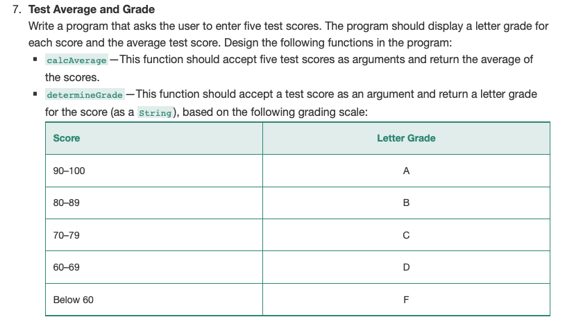 7. Test Average and Grade
Write a program that asks the user to enter five test scores. The program should display a letter grade for
each score and the average test score. Design the following functions in the program:
• calcAverage – This function should accept five test scores as arguments and return the average of
the scores.
· determineGrade – This function should accept a test score as an argument and return a letter grade
for the score (as a String), based on the following grading scale:
Score
Letter Grade
90-100
A
80-89
В
70-79
60-69
D
Below 60
F
