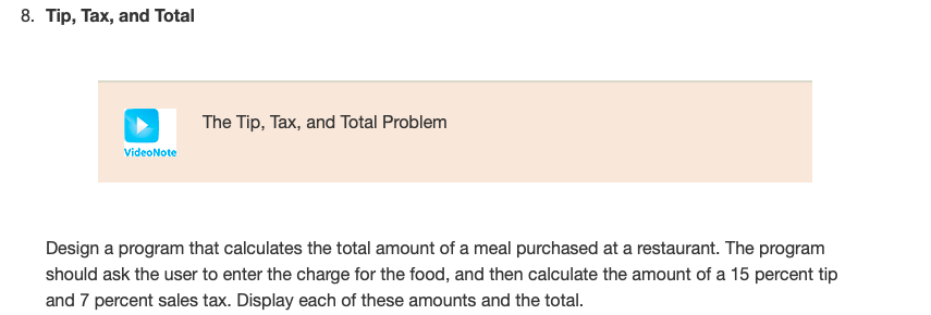 8. Tip, Tax, and Total
The Tip, Tax, and Total Problem
VideoNote
Design a program that calculates the total amount of a meal purchased at a restaurant. The program
should ask the user to enter the charge for the food, and then calculate the amount of a 15 percent tip
and 7 percent sales tax. Display each of these amounts and the total.
