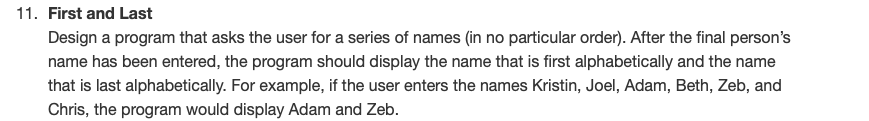 11. First and Last
Design a program that asks the user for a series of names (in no particular order). After the final person's
name has been entered, the program should display the name that is first alphabetically and the name
that is last alphabetically. For example, if the user enters the names Kristin, Joel, Adam, Beth, Zeb, and
Chris, the program would display Adam and Zeb.
