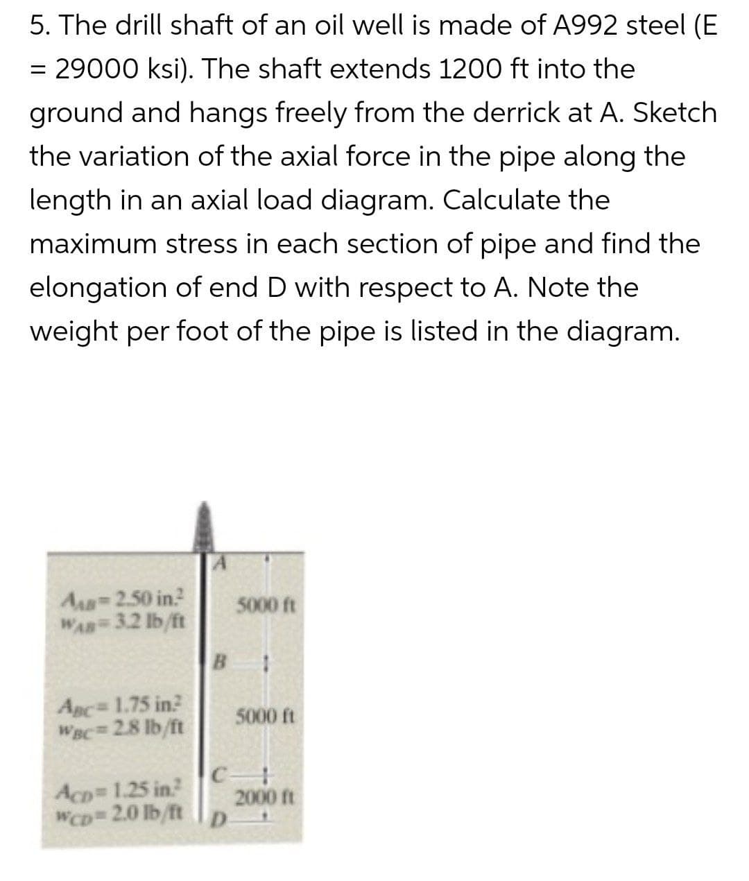 5. The drill shaft of an oil well is made of A992 steel (E
= 29000 ksi). The shaft extends 1200 ft into the
ground and hangs freely from the derrick at A. Sketch
the variation of the axial force in the pipe along the
length in an axial load diagram. Calculate the
maximum stress in each section of pipe and find the
elongation of end D with respect to A. Note the
weight per foot of the pipe is listed in the diagram.
AB=2.50 in.²
WAB=3.2 lb/ft
ABC= 1.75 in2
WBC= 2.8 lb/ft
Acp= 1.25 in?
WCD=2.0 lb/ft
B 1
C
5000 ft
D
5000 ft
2000 ft