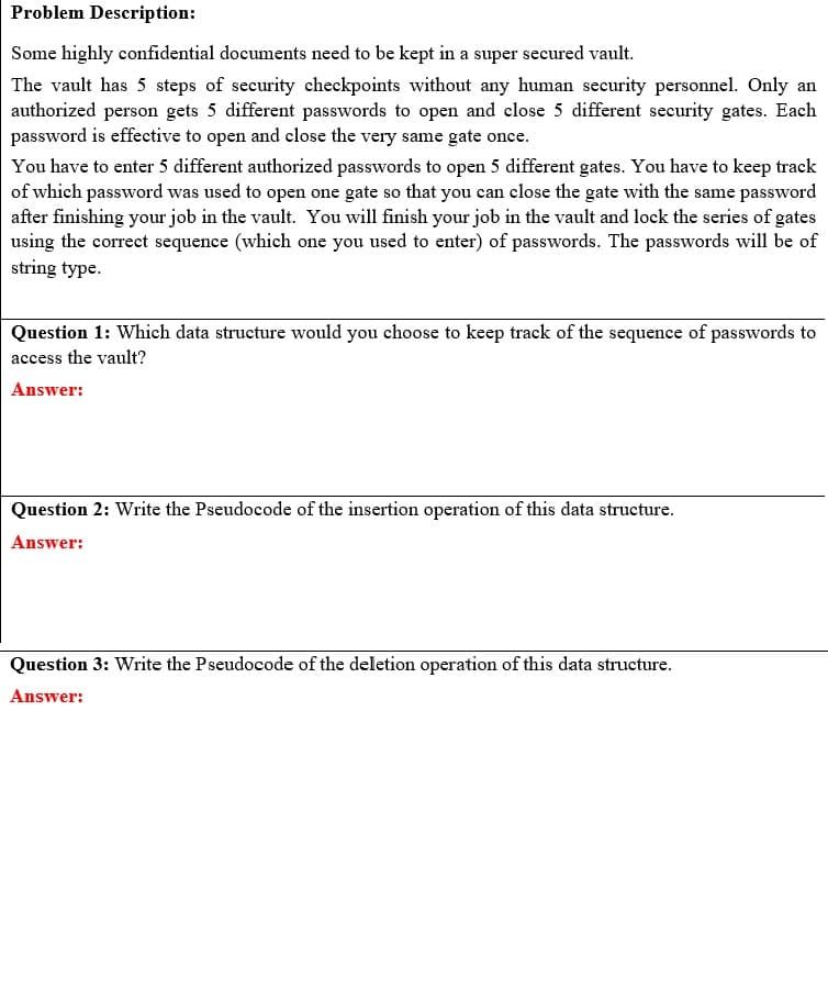 Problem Description:
Some highly confidential documents need to be kept in a super secured vault.
The vault has 5 steps of security checkpoints without any human security personnel. Only an
authorized person gets 5 different passwords to open and close 5 different security gates. Each
password is effective to open and close the very same gate once.
You have to enter 5 different authorized passwords to open 5 different gates. You have to keep track
of which password was used to open one gate so that you can close the gate with the same password
after finishing your job in the vault. You will finish your job in the vault and lock the series of gates
using the correct sequence (which one you used to enter) of passwords. The passwords will be of
string type.
Question 1: Which data structure would you choose to keep track of the sequence of passwords to
access the vault?
Answer:
Question 2: Write the Pseudocode of the insertion operation of this data structure.
Answer:
Question 3: Write the Pseudocode of the deletion operation of this data structure.
Answer: