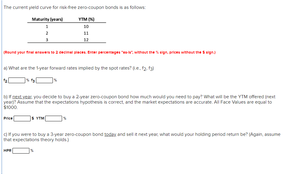 The current yield curve for risk-free zero-coupon bonds is as follows:
Maturity (years)
YTM (%)
1
10
2.
11
3
12
(Round your final answers to 2 decimal places. Enter percentages "as-Is", without the % sign, prices without the $ sign.)
a) What are the 1-year forward rates implied by the spot rates? (i.e., f2, f3)
12
% f3
b) If next year, you decide to buy a 2-year zero-coupon bond how much would you need to pay? What will be the YTM offered (next
year)? Assume that the expectations hypothesis is correct, and the market expectations are accurate. All Face Values are equal to
$1000.
Price
$ ΥTM
c) If you were to buy a 3-year zero-coupon bond today and sell it next year, what would your holding period return be? (Again, assume
that expectations theory holds.)
HPR
