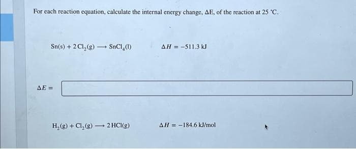 For each reaction equation, calculate the internal energy change, AE, of the reaction at 25 °C.
Sn(s) + 2Cl₂(g) → SnC1 (1)
ΔΕΞ
H₂(g) + Cl₂(g) → 2 HCl(g)
AH = -511.3 kJ
AH-184.6 kJ/mol