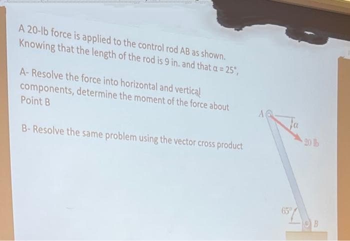 A 20-lb force is applied to the control rod AB as shown.
Knowing that the length of the rod is 9 in. and that a = 25°,
A-Resolve the force into horizontal and vertical
components, determine the moment of the force about
Point B
B-Resolve the same problem using the vector cross product
A
20 lb
B