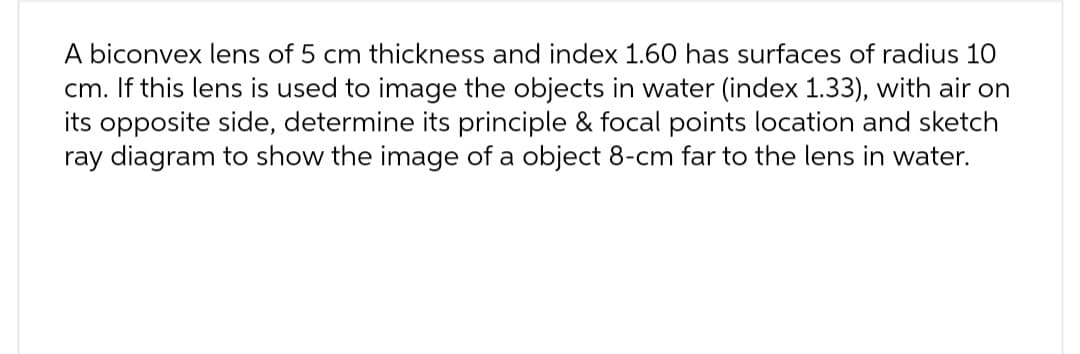 A biconvex lens of 5 cm thickness and index 1.60 has surfaces of radius 10
cm. If this lens is used to image the objects in water (index 1.33), with air on
its opposite side, determine its principle & focal points location and sketch
ray diagram to show the image of a object 8-cm far to the lens in water.