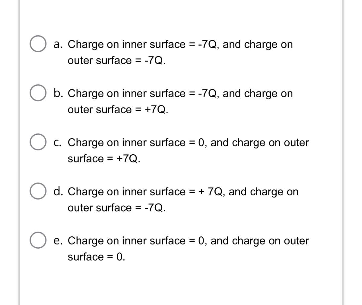 a. Charge on inner surface = -7Q, and charge on
outer surface = -7Q.
%3D
b. Charge on inner surface = -7Q, and charge on
outer surface = +7Q.
%3D
C. Charge on inner surface = 0, and charge on outer
surface
= +7Q.
d. Charge on inner surface = + 7Q, and charge on
outer surface = -7Q.
e. Charge on inner surface = 0, and charge on outer
surface
0.
