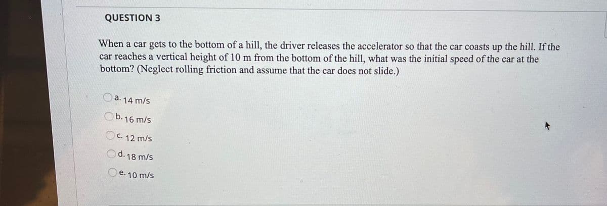 QUESTION 3
When a car gets to the bottom of a hill, the driver releases the accelerator so that the car coasts up the hill. If the
car reaches a vertical height of 10 m from the bottom of the hill, what was the initial speed of the car at the
bottom? (Neglect rolling friction and assume that the car does not slide.)
O a. 14 m/s
b.16 m/s
C. 12 m/s
Od. 18 m/s
Oe. 10 m/s
