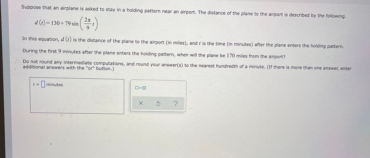 Suppose that an airplane is asked to stay in a holding pattern near an airport. The distance of the plane to the airport is described by the following.
d (t) = 130+79 sin
9.
(증)
In this equation, d (t) is the distance of the plane to the airport (in miles), and t is the time (in minutes) after the plane enters the holding pattern.
During the first 9 minutes after the plane enters the holding pattern, when will the plane be 170 miles from the airport?
Do not round any intermediate computations, and round your answer(s) to the nearest hundredth of a minute. (If there is more than one answer, enter
additional answers with the "or" button.)
t =
minutes
O or O

