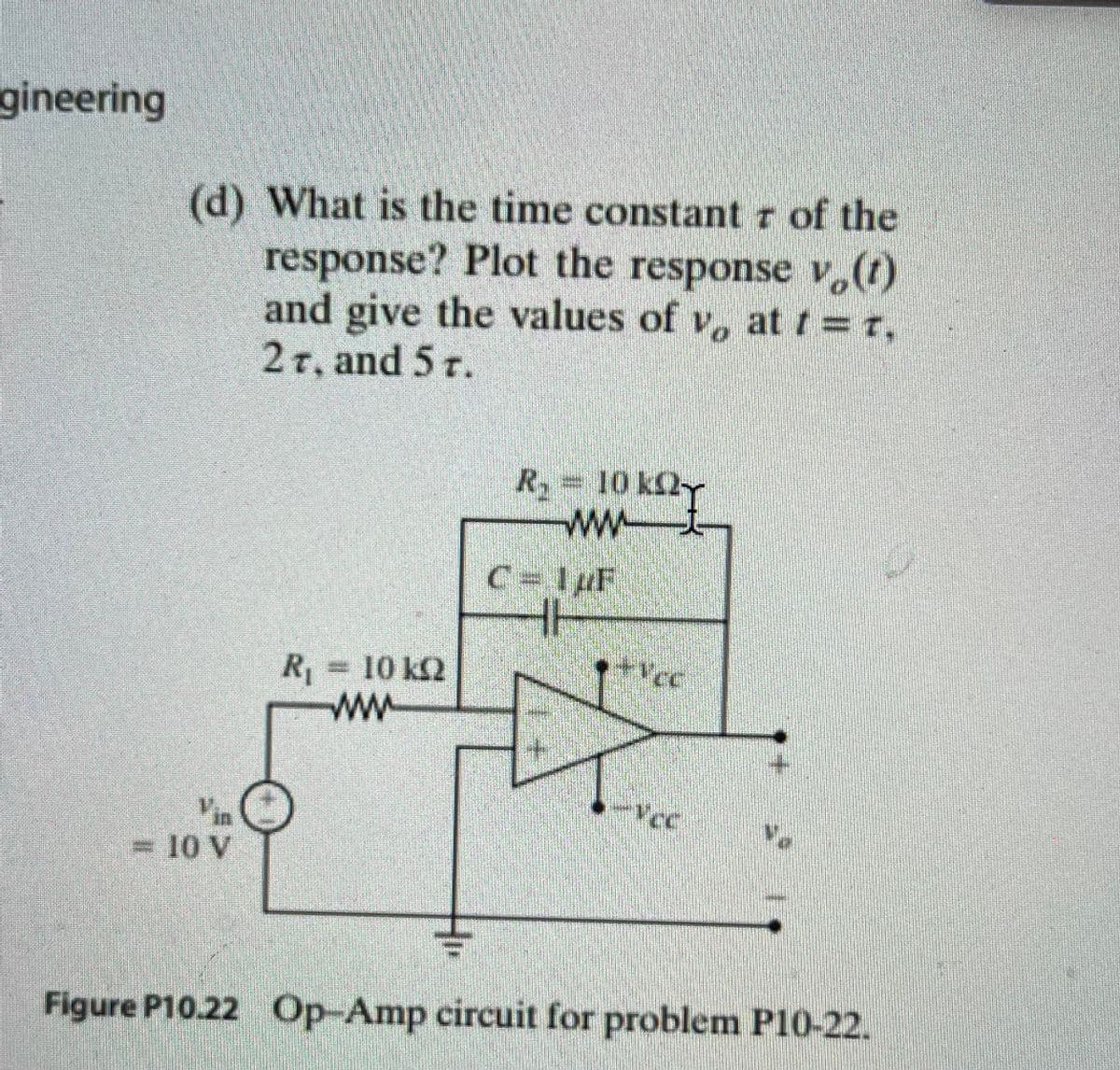 gineering
(d) What is the time constant r of the
response? Plot the response v,(1)
and give the values of v, at t = r,
2T, and 5 r.
R 10 k2-
wwt
C= 1pF
R=10 k2
ww
= 10 V
Figure P10.22 Op-Amp circuit for problem P10-22.
