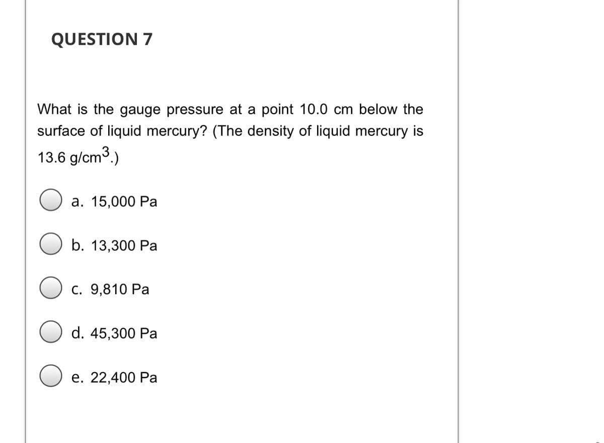 QUESTION 7
What is the gauge pressure at a point 10.0 cm below the
surface of liquid mercury? (The density of liquid mercury is
13.6 g/cm3.)
а. 15,000 Ра
b. 13,300 Ра
С. 9,810 Ра
d. 45,300 Pa
е. 22,400 Ра
