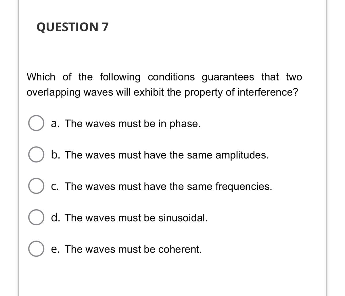 QUESTION 7
Which of the following conditions guarantees that two
overlapping waves will exhibit the property of interference?
a. The waves must be in phase.
b. The waves must have the same amplitudes.
C. The waves must have the same frequencies.
d. The waves must be sinusoidal.
e. The waves must be coherent.
