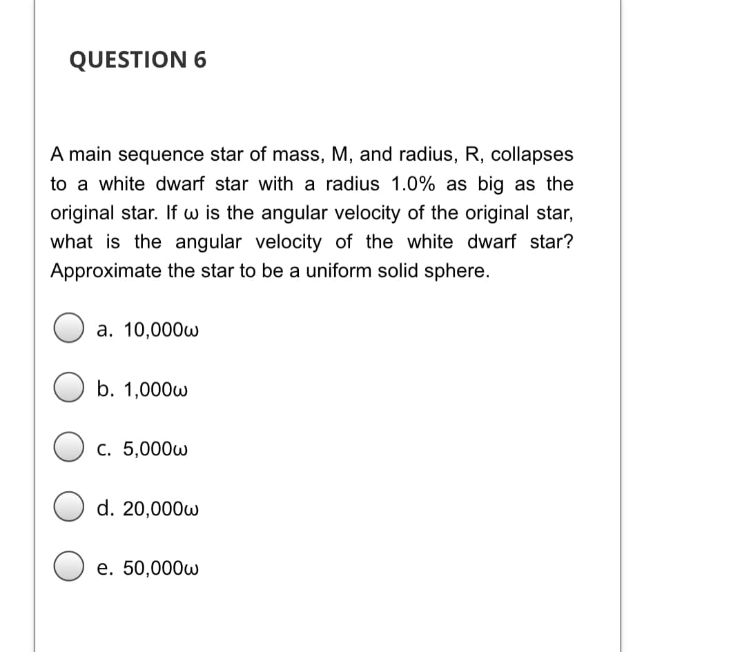 QUESTION 6
A main sequence star of mass, M, and radius, R, collapses
to a white dwarf star with a radius 1.0% as big as the
original star. If w is the angular velocity of the original star,
what is the angular velocity of the white dwarf star?
Approximate the star to be a uniform solid sphere.
а. 10,000w
b. 1,000w
С. 5,000w
d. 20,000w
е. 50,000w
