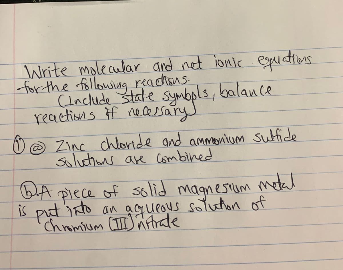 Write molecular and net ionic egudtions
for the following readtions.
(Include state symbols, balance
reactions if necessary)
@ Zinc_
chloride and ammonium
sufide
Soluctions are Combined
QA
metal
Piece of solid magnesium
is put isto an agueous sotuton of
Chromium (II) ñtrate
