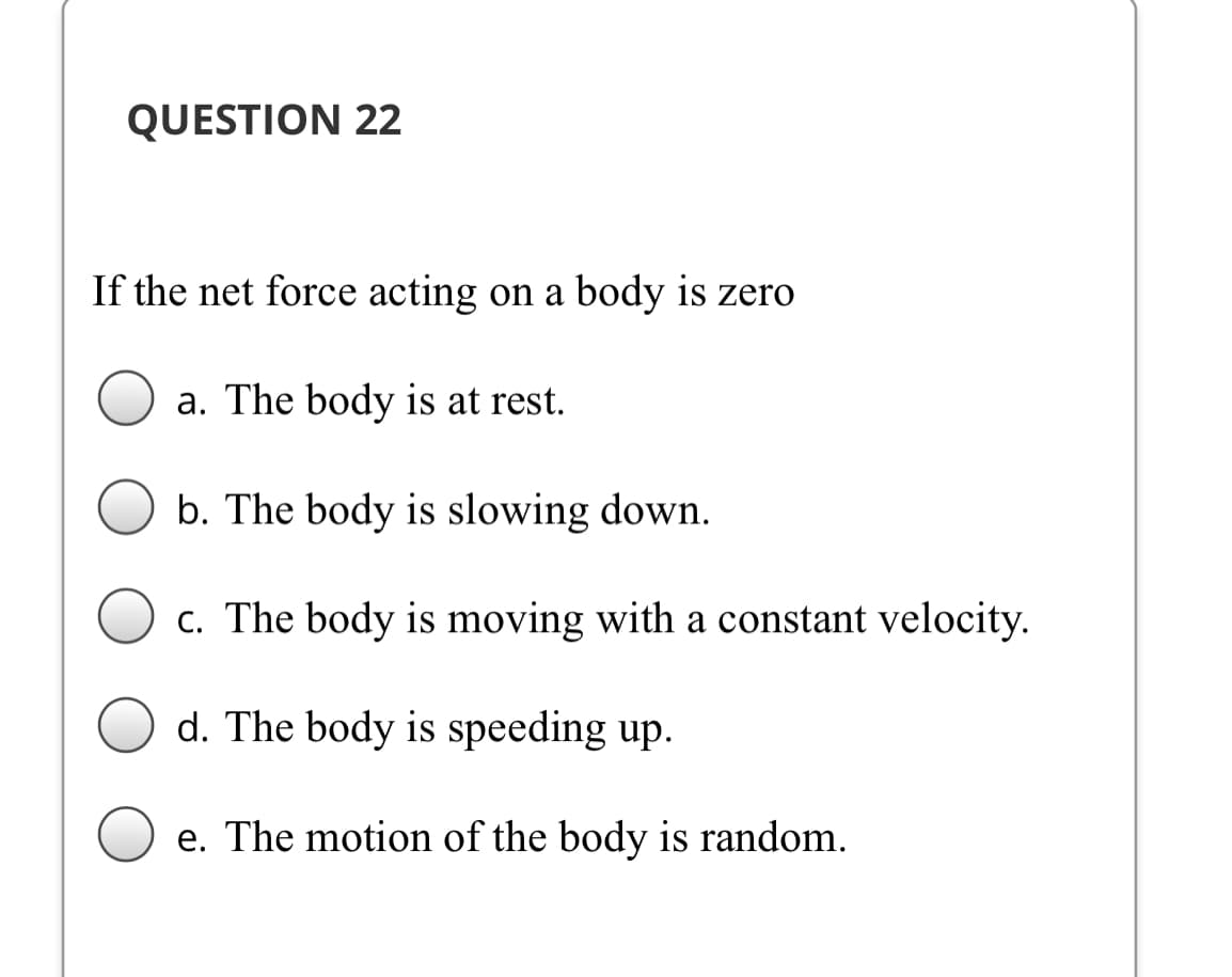QUESTION 22
If the net force acting on a body is zero
a. The body is at rest.
b. The body is slowing down.
c. The body is moving with a constant velocity.
d. The body is speeding up.
e. The motion of the body is random.
