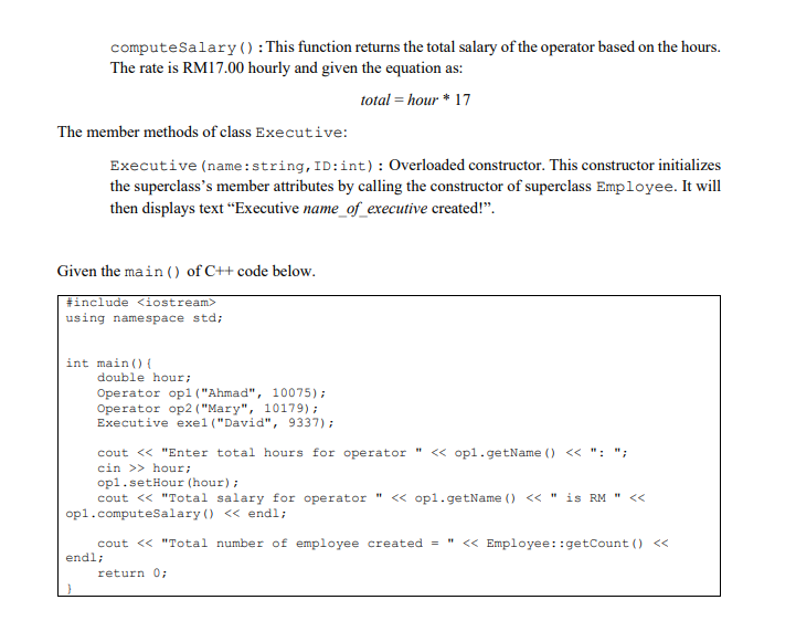 computeSalary() : This function returns the total salary of the operator based on the hours.
The rate is RM17.00 hourly and given the equation as:
total = hour * 17
The member methods of class Executive:
Executive (name:string, ID:int): Overloaded constructor. This constructor initializes
the superclass's member attributes by calling the constructor of superclass Employee. It will
then displays text "Executive name_of_executive created!".
Given the main () of C++ code below.
| #include <iostream>
using namespace std;
int main () {
double hour;
Operator op1 ("Ahmad", 10075);
Operator op2 ( "Mary", 10179);
Executive exel ("David", 9337);
cout << "Enter total hours for operator " << opl.getName () << ": ";
cin >> hour;
opl.setHour (hour);
cout << "Total salary for operator
op1.computeSalary () << endl;
" < opl.getName () << " is RM " <<
cout << "Total number of employee created = " < Employee::getCount () <<
endl;
return 0:
