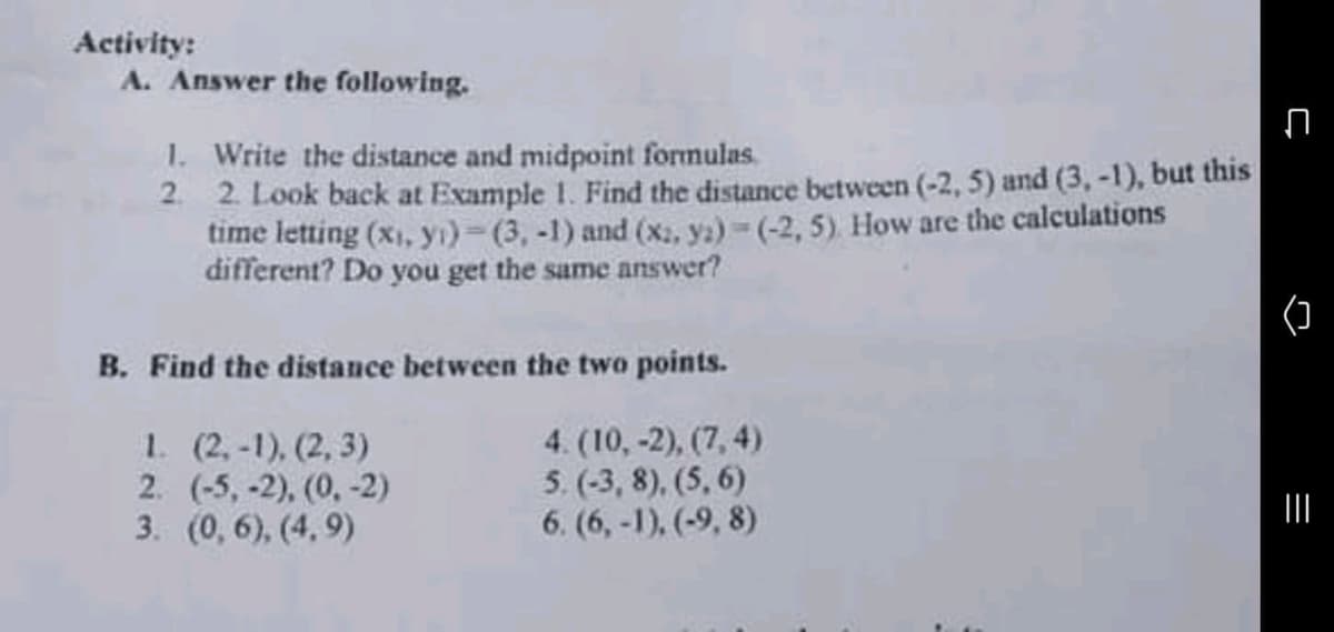 Activity:
A. Answer the following.
1. Write the distance and midpoint formulas.
2. 2. Look back at Example 1. Find the distance between (-2, 5) and (3, -1), but this
time letting (xi, yı) (3, -1) and (x, ya)-(-2, 5) How are the calculations
different? Do you get the same answer?
()
B. Find the distance between the two points.
1. (2,-1), (2, 3)
2. (-5, -2), (0, -2)
3. (0, 6), (4, 9)
4. (10,-2), (7, 4)
5. (-3, 8), (5, 6)
6. (6,-1), (-9, 8)
