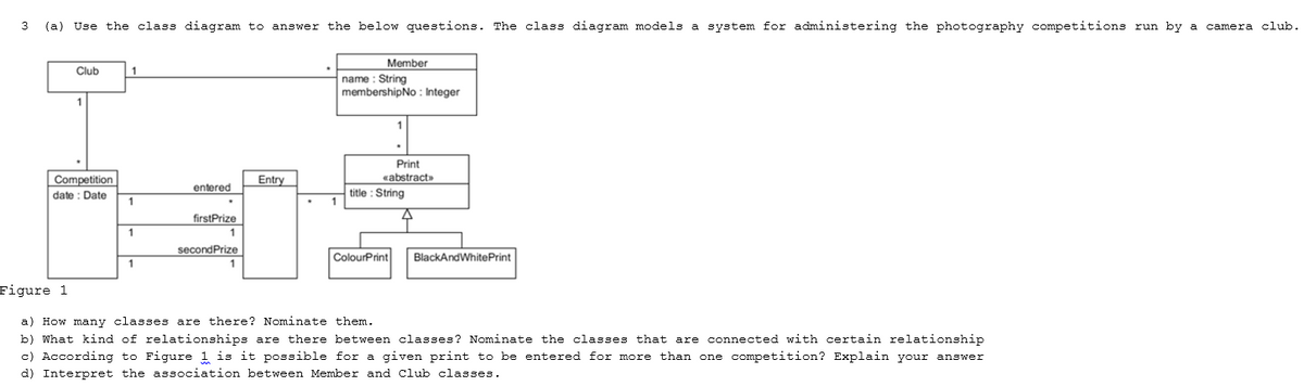 3 (a) Use the class diagram to answer the below questions. The class diagram models a system for administering the photography competitions run by a camera club.
Member
Club
1
name : String
membershipNo : Integer
1
Print
«abstract»
Competition
date : Date
Entry
entered
title : String
1
firstPrize
1
secondPrize
ColourPrint
BlackAndWhitePrint
Figure 1
a) How many classes are there? Nominate them.
b) What kind of relationships are there between classes? Nominate the classes that are connected with certain relationship
c) According to Figure 1 is it possible for a given print to be entered for more than one competition? Explain your answer
d) Interpret the association between Member and Cclub classes.

