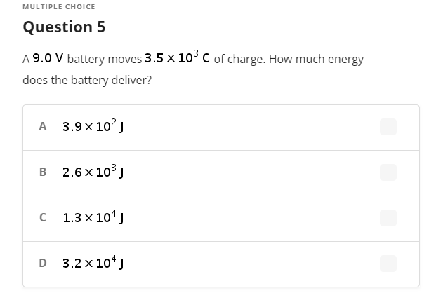 MULTIPLE CHOICE
Question 5
A 9.0 V battery moves 3.5 x 10° C of charge. How much energy
does the battery deliver?
A 3.9x 102J
в 2.6х103]
с 1.3х104]
D 3.2 x 10 J
