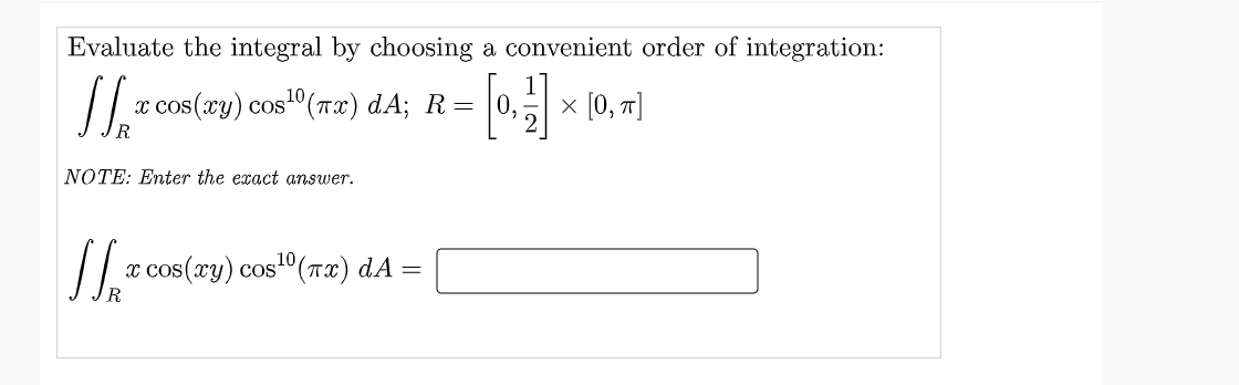 Evaluate the integral by choosing a convenient order of integration:
« сos(хy) сos1"(тӕ) dA; R —D | 0,
x [0, т]
NOTE: Enter the exact answer.
x cos(xy) cos"(Tx) dA =
CoS
