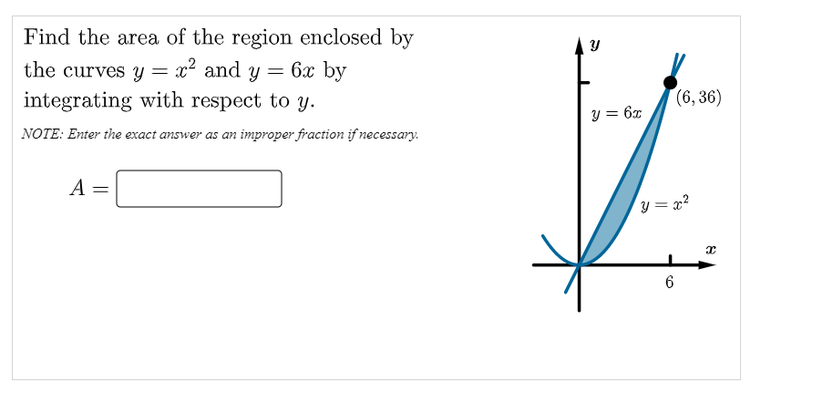 Find the area of the region enclosed by
the curves y = x² and y
6x by
integrating with respect to y.
(6, 36)
y = 6x
NOTE: Enter the exact answer as an improper fraction if necessary.
A
y = x?
6
||
